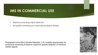 IMS IN COMMERCIAL USE
 Explosive and drug vapor detector.
 Air quality monitoring on International Space Station.
Photograph of the GID-3 (Smiths Detection, U.K.) mobility spectrometer for
continuous monitoring of airborne vapors for specific detection of chemical
warfare agents.
 