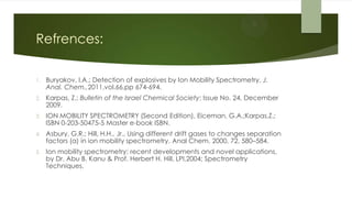 Refrences:
1. Buryakov, I.A.; Detection of explosives by Ion Mobility Spectrometry, J.
Anal. Chem.,2011,vol.66,pp 674-694.
2. Karpas, Z.; Bulletin of the Israel Chemical Society; Issue No. 24, December
2009.
3. ION MOBILITY SPECTROMETRY (Second Edition), Eiceman, G.A.;Karpas,Z.;
ISBN 0-203-50475-5 Master e-book ISBN.
4. Asbury, G.R.; Hill, H.H., Jr., Using different drift gases to changes separation
factors (α) in ion mobility spectrometry, Anal Chem. 2000, 72, 580–584.
5. Ion mobility spectrometry: recent developments and novel applications,
by Dr. Abu B. Kanu & Prof. Herbert H. Hill, LPI,2004; Spectrometry
Techniques.
 