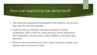 How can explosives be detected?
 The chemical components and taggants in an explosive are the ones
that make the detection feasible.
 Explosive devices filled by substances (explosive related
compounds, ERCs) with low vapor pressures can be detected by
their vapor phase, because they contain additives with high vapor
pressures.
 However, the concentration of these vapors decreases sharply with
distance due to convective flows.
 