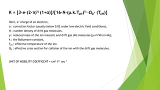K = [3∙e∙(2∙π)½ (1+α)]/[16∙N∙(μ.k.Teff)½ ∙ΩD∙ (Teff)]
Here, e: charge of an electron,
α : correction factor (usually below 0.02 under low electric field conditions),
N : number density of drift gas molecules.
μ : reduced mass of the ion mass(m) and drift gas (M) molecules [μ=m*M/(m+M)],
k : the Boltzmann constant,
Teff : effective temperature of the ion
ΩD : effective cross section for collision of the ion with the drift gas molecules.
UNIT OF MOBILITY COEFFICENT = cm2 V-1 sec-1
 