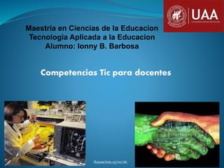 Maestria en Ciencias de la Educacion
Tecnologia Aplicada a la Educacion
Alumno: Ionny B. Barbosa
Competencias Tic para docentes
Asuncion,15/01/16.
 