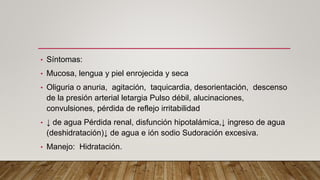 • Síntomas:
• Mucosa, lengua y piel enrojecida y seca
• Oliguria o anuria, agitación, taquicardia, desorientación, descenso
de la presión arterial letargia Pulso débil, alucinaciones,
convulsiones, pérdida de reflejo irritabilidad
• ↓ de agua Pérdida renal, disfunción hipotalámica,↓ ingreso de agua
(deshidratación)↓ de agua e ión sodio Sudoración excesiva.
• Manejo: Hidratación.
 