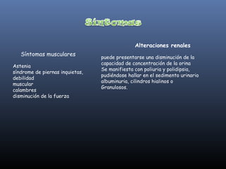 Alteraciones renales
   Síntomas musculares
                                 puede presentarse una disminución de la
                                 capacidad de concentración de la orina
Astenia
                                 Se manifiesta con poliuria y polidipsia,
síndrome de piernas inquietas,
                                 pudiéndose hallar en el sedimento urinario
debilidad
                                 albuminuria, cilindros hialinos o
muscular
                                 Granulosos.
calambres
disminución de la fuerza
 