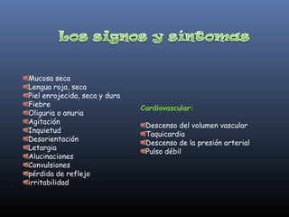 Mucosa seca
Lengua roja, seca
Piel enrojecida, seca y dura
Fiebre
                               Cardiovascular:
Oliguria o anuria
Agitación
                                Descenso del volumen vascular
Inquietud
                                Taquicardia
Desorientación
                                Descenso de la presión arterial
Letargia
                                Pulso débil
Alucinaciones
Convulsiones
pérdida de reflejo
irritabilidad
 