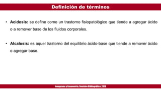 Definición de términos
Ionogramay Gasometría. Revisión Bibliográfica. 2019
• Acidosis: se define como un trastorno fisiopatológico que tiende a agregar ácido
o a remover base de los fluidos corporales.
• Alcalosis: es aquel trastorno del equilibrio ácido-base que tiende a remover ácido
o agregar base.
 