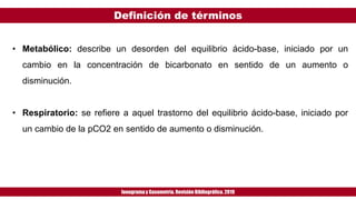 Definición de términos
Ionogramay Gasometría. Revisión Bibliográfica. 2019
• Metabólico: describe un desorden del equilibrio ácido-base, iniciado por un
cambio en la concentración de bicarbonato en sentido de un aumento o
disminución.
• Respiratorio: se refiere a aquel trastorno del equilibrio ácido-base, iniciado por
un cambio de la pCO2 en sentido de aumento o disminución.
 