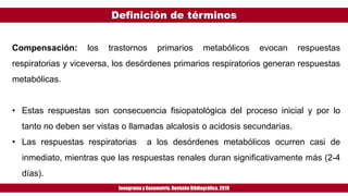 Definición de términos
Ionogramay Gasometría. Revisión Bibliográfica. 2019
Compensación: los trastornos primarios metabólicos evocan respuestas
respiratorias y viceversa, los desórdenes primarios respiratorios generan respuestas
metabólicas.
• Estas respuestas son consecuencia fisiopatológica del proceso inicial y por lo
tanto no deben ser vistas o llamadas alcalosis o acidosis secundarias.
• Las respuestas respiratorias a los desórdenes metabólicos ocurren casi de
inmediato, mientras que las respuestas renales duran significativamente más (2-4
días).
 