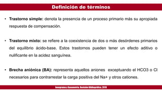Definición de términos
Ionogramay Gasometría. Revisión Bibliográfica. 2019
• Trastorno simple: denota la presencia de un proceso primario más su apropiada
respuesta de compensación.
• Trastorno mixto: se refiere a la coexistencia de dos o más desórdenes primarios
del equilibrio ácido-base. Estos trastornos pueden tener un efecto aditivo o
nulificante en la acidez sanguínea.
• Brecha aniónica (BA): representa aquellos aniones exceptuando el HCO3 o Cl
necesarios para contrarrestar la carga positiva del Na+ y otros cationes.
 