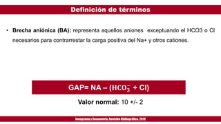 Definición de términos
Ionogramay Gasometría. Revisión Bibliográfica. 2019
• Brecha aniónica (BA): representa aquellos aniones exceptuando el HCO3 o Cl
necesarios para contrarrestar la carga positiva del Na+ y otros cationes.
GAP= NA – (𝐇𝐂𝐎 𝟑
−
+ Cl)
Valor normal: 10 +/- 2
 