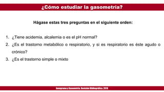 ¿Cómo estudiar la gasometría?
Ionogramay Gasometría. Revisión Bibliográfica. 2019
Hágase estas tres preguntas en el siguiente orden:
1. ¿Tiene acidemia, alcalemia o es el pH normal?
2. ¿Es el trastorno metabólico o respiratorio, y si es respiratorio es éste agudo o
crónico?
3. ¿Es el trastorno simple o mixto
 