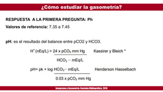 ¿Cómo estudiar la gasometría?
Ionogramay Gasometría. Revisión Bibliográfica. 2019
RESPUESTA A LA PRIMERA PREGUNTA: Ph
Valores de referencia: 7.35 a 7.45
pH: es el resultado del balance entre pCO2 y HCO3.
 