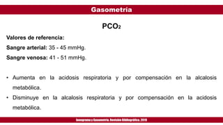 Gasometría
Ionogramay Gasometría. Revisión Bibliográfica. 2019
PCO2
Valores de referencia:
Sangre arterial: 35 - 45 mmHg.
Sangre venosa: 41 - 51 mmHg.
• Aumenta en la acidosis respiratoria y por compensación en la alcalosis
metabólica.
• Disminuye en la alcalosis respiratoria y por compensación en la acidosis
metabólica.
 