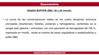Gasometría
Ionogramay Gasometría. Revisión Bibliográfica. 2019
BASES BUFFER (BB): 36 y 42 mmol/L
• La suma de las concentraciones reales de los cuatro tampones aniónicos
principales (bicarbonato, fosfatos, proteínas y hemoglobina), contenidos en la
sangre total (plasma + eritrocitos), con una saturación de hemoglobina del 100 %,
expresada en mmol/L, recibe el nombre de bases reguladoras o estabilizadoras o
buffer (BB).
 