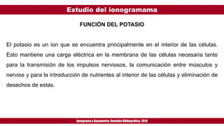 Estudio del ionogramama
Ionogramay Gasometría. Revisión Bibliográfica. 2019
FUNCIÓN DEL POTASIO
El potasio es un ion que se encuentra principalmente en el interior de las células.
Esto mantiene una carga eléctrica en la membrana de las células necesaria tanto
para la transmisión de los impulsos nerviosos, la comunicación entre músculos y
nervios y para la introducción de nutrientes al interior de las células y eliminación de
desechos de estas.
 