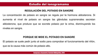 Estudio del ionogramama
Ionogramay Gasometría. Revisión Bibliográfica. 2019
REGULACIÓN DEL POTASIO EN SANGRE
La concentración de potasio en sangre se regula por la hormona aldosterona. Si
aumenta el nivel de potasio en sangre las glándulas suprarrenales secretan
aldosterona, que produce que se excrete potasio por la orina, disminuyendo los
niveles en sangre.
PORQUE SE MIDE EL POTASIO EN SANGRE
El potasio se suele pedir junto al sodio para comprobar el funcionamiento del riñón,
que es la causa más común de potasio alto.
 