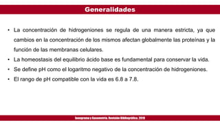 Generalidades
Ionogramay Gasometría. Revisión Bibliográfica. 2019
• La concentración de hidrogeniones se regula de una manera estricta, ya que
cambios en la concentración de los mismos afectan globalmente las proteínas y la
función de las membranas celulares.
• La homeostasis del equilibrio ácido base es fundamental para conservar la vida.
• Se define pH como el logaritmo negativo de la concentración de hidrogeniones.
• El rango de pH compatible con la vida es 6.8 a 7.8.
 