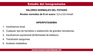 Estudio del ionogramama
Ionogramay Gasometría. Revisión Bibliográfica. 2019
VALORES NORMALES DEL POTASIO
Niveles normales de K en suero: 3,5 a 5,0 mmol/l
HIPERPOTASEMIA
1. Insuficiencia renal.
2. Cualquier tipo de hemolisis o reabsorción de grandes hematomas.
3. Insuficiencia suprarrenal (Enfermedad de Addison).
4. Transfusión sanguínea.
5. Acidosis metabólica.
 
