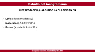 Estudio del ionogramama
Ionogramay Gasometría. Revisión Bibliográfica. 2019
HIPERPOTASEMIA. ALGUNOS LA CLASIFICAN EN
• Leve (entre 5.0-6 mmol/L)
• Moderada (6.1-6.9 mmol/L)
• Severa (a partir de 7 mmol/L)
 