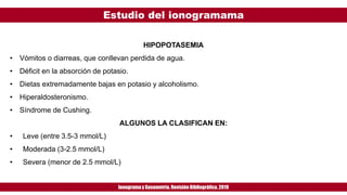 Estudio del ionogramama
Ionogramay Gasometría. Revisión Bibliográfica. 2019
HIPOPOTASEMIA
• Vómitos o diarreas, que conllevan perdida de agua.
• Déficit en la absorción de potasio.
• Dietas extremadamente bajas en potasio y alcoholismo.
• Hiperaldosteronismo.
• Síndrome de Cushing.
ALGUNOS LA CLASIFICAN EN:
• Leve (entre 3.5-3 mmol/L)
• Moderada (3-2.5 mmol/L)
• Severa (menor de 2.5 mmol/L)
 