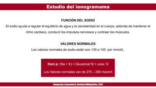 Estudio del ionogramama
Ionogramay Gasometría. Revisión Bibliográfica. 2019
FUNCIÓN DEL SODIO
El sodio ayuda a regular el equilibrio de agua y la osmalaridad en el cuerpo, además de mantener el
ritmo cardiaco, conducir los impulsos nerviosos y contraer los músculos.
VALORES NORMALES
Los valores normales de sodio están son 135 a 145 por mmol/L.
Osm p: (Na + K) + Glucemia/18 + urea / 6
Los Valores normales van de 275 – 290 mosm/l
 