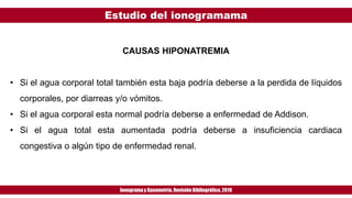 Estudio del ionogramama
Ionogramay Gasometría. Revisión Bibliográfica. 2019
CAUSAS HIPONATREMIA
• Si el agua corporal total también esta baja podría deberse a la perdida de líquidos
corporales, por diarreas y/o vómitos.
• Si el agua corporal esta normal podría deberse a enfermedad de Addison.
• Si el agua total esta aumentada podría deberse a insuficiencia cardiaca
congestiva o algún tipo de enfermedad renal.
 
