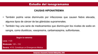 Estudio del ionogramama
Ionogramay Gasometría. Revisión Bibliográfica. 2019
CAUSAS HIPONATREMIA
• También podría verse disminuido por infecciones que causen fiebre elevada,
algunos tipos de cáncer de las glándulas suprarrenales.
• También hay una serie de medicamentos que disminuyen los niveles de sodio en
sangre, como diuréticos, vasopresina, carbamazepina, sulfonilureas.
Según la natremia
Leve: >120
Moderada: 120 – 110
Severa: <110. Constituye un Emergencia Médica
 