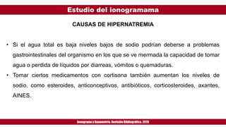 Estudio del ionogramama
Ionogramay Gasometría. Revisión Bibliográfica. 2019
CAUSAS DE HIPERNATREMIA
• Si el agua total es baja niveles bajos de sodio podrían deberse a problemas
gastrointestinales del organismo en los que se ve mermada la capacidad de tomar
agua o perdida de líquidos por diarreas, vómitos o quemaduras.
• Tomar ciertos medicamentos con cortisona también aumentan los niveles de
sodio, como esteroides, anticonceptivos, antibióticos, corticosteroides, axantes,
AINES.
 
