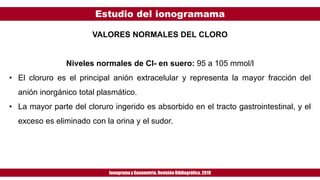 Estudio del ionogramama
Ionogramay Gasometría. Revisión Bibliográfica. 2019
VALORES NORMALES DEL CLORO
Niveles normales de Cl- en suero: 95 a 105 mmol/l
• El cloruro es el principal anión extracelular y representa la mayor fracción del
anión inorgánico total plasmático.
• La mayor parte del cloruro ingerido es absorbido en el tracto gastrointestinal, y el
exceso es eliminado con la orina y el sudor.
 