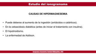 Estudio del ionogramama
Ionogramay Gasometría. Revisión Bibliográfica. 2019
CAUSAS DE HIPERMAGNESEMIA
• Puede deberse al aumento de la ingestión (antiácidos o catárticos).
• En la cetoacidosis diabética (antes de iniciar el tratamiento con insulina).
• El hipotiroidismo.
• La enfermedad de Addison.
 