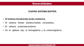 Generalidades
Ionogramay Gasometría. Revisión Bibliográfica. 2019
CUATRO SISTEMA BUFFER:
• El sistema bicarbonato-ácido carbónico.
• El sistema fosfato disódico-fosfato monosódico.
• El sistema proteinato-proteína.
• En el glóbulo rojo, la hemoglobina y la oxihemoglobina.
 