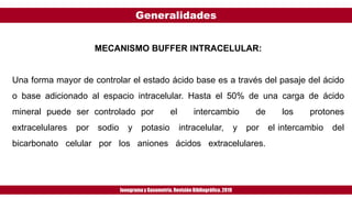Generalidades
Ionogramay Gasometría. Revisión Bibliográfica. 2019
MECANISMO BUFFER INTRACELULAR:
Una forma mayor de controlar el estado ácido base es a través del pasaje del ácido
o base adicionado al espacio intracelular. Hasta el 50% de una carga de ácido
mineral puede ser controlado por el intercambio de los protones
extracelulares por sodio y potasio intracelular, y por el intercambio del
bicarbonato celular por los aniones ácidos extracelulares.
 