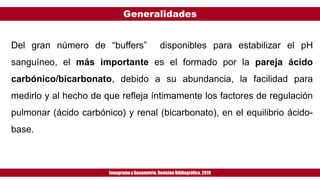 Generalidades
Ionogramay Gasometría. Revisión Bibliográfica. 2019
Del gran número de “buffers” disponibles para estabilizar el pH
sanguíneo, el más importante es el formado por la pareja ácido
carbónico/bicarbonato, debido a su abundancia, la facilidad para
medirlo y al hecho de que refleja íntimamente los factores de regulación
pulmonar (ácido carbónico) y renal (bicarbonato), en el equilibrio ácido-
base.
 