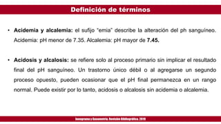 Definición de términos
Ionogramay Gasometría. Revisión Bibliográfica. 2019
• Acidemia y alcalemia: el sufijo “emia” describe la alteración del ph sanguíneo.
Acidemia: pH menor de 7.35. Alcalemia: pH mayor de 7.45.
• Acidosis y alcalosis: se refiere solo al proceso primario sin implicar el resultado
final del pH sanguíneo. Un trastorno único débil o al agregarse un segundo
proceso opuesto, pueden ocasionar que el pH final permanezca en un rango
normal. Puede existir por lo tanto, acidosis o alcalosis sin acidemia o alcalemia.
 