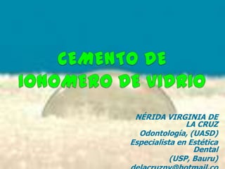 CEMENTO DE IONOMERO DE VIDRIO NÉRIDA VIRGINIA DE LA CRUZ Odontología, (UASD) Especialista en Estética Dental (USP, Bauru) delacruznv@hotmail.com 