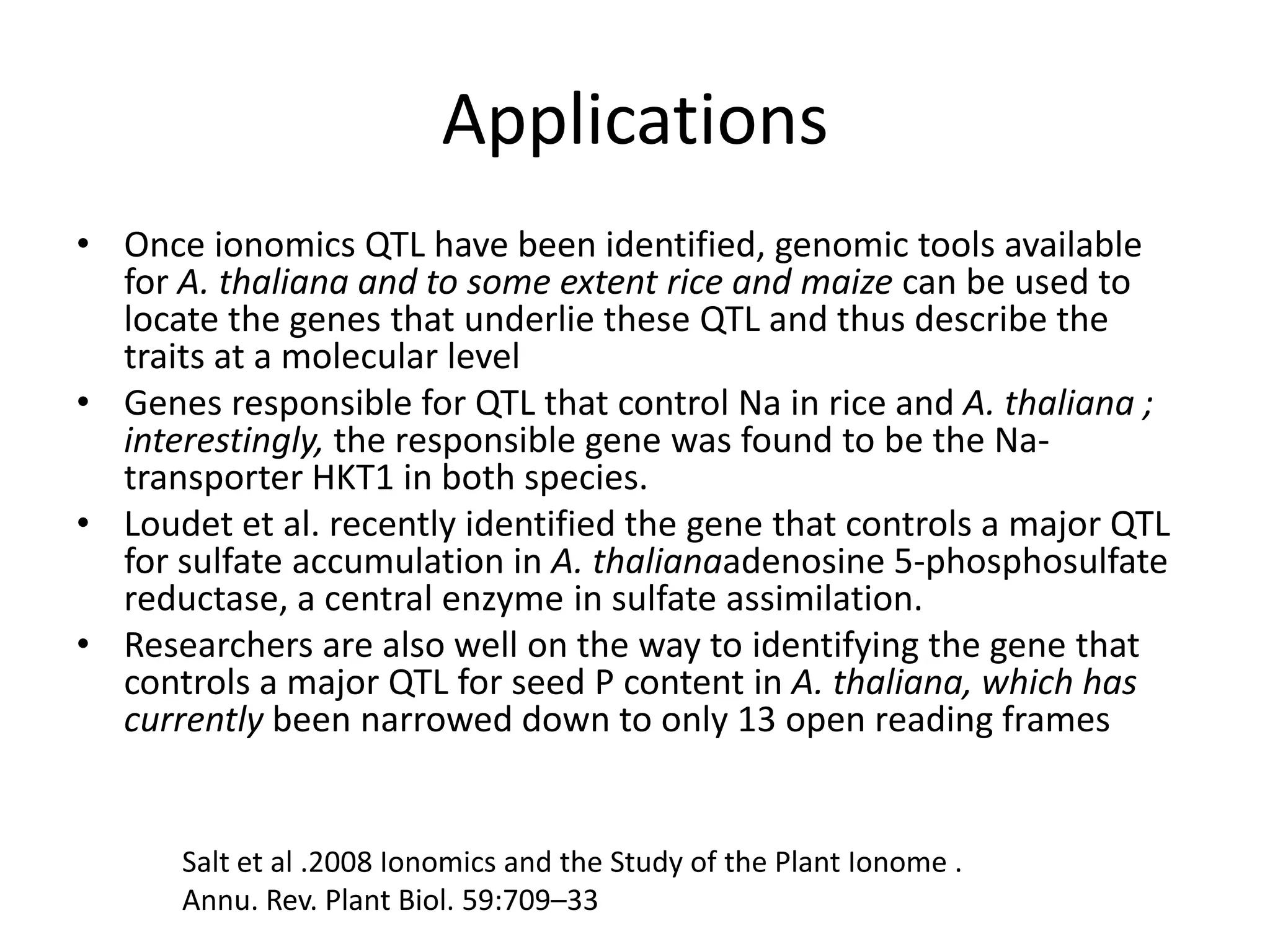 Applications
• Once ionomics QTL have been identified, genomic tools available
  for A. thaliana and to some extent rice and maize can be used to
  locate the genes that underlie these QTL and thus describe the
  traits at a molecular level
• Genes responsible for QTL that control Na in rice and A. thaliana ;
  interestingly, the responsible gene was found to be the Na-
  transporter HKT1 in both species.
• Loudet et al. recently identified the gene that controls a major QTL
  for sulfate accumulation in A. thalianaadenosine 5-phosphosulfate
  reductase, a central enzyme in sulfate assimilation.
• Researchers are also well on the way to identifying the gene that
  controls a major QTL for seed P content in A. thaliana, which has
  currently been narrowed down to only 13 open reading frames


      Salt et al .2008 Ionomics and the Study of the Plant Ionome .
      Annu. Rev. Plant Biol. 59:709–33
 