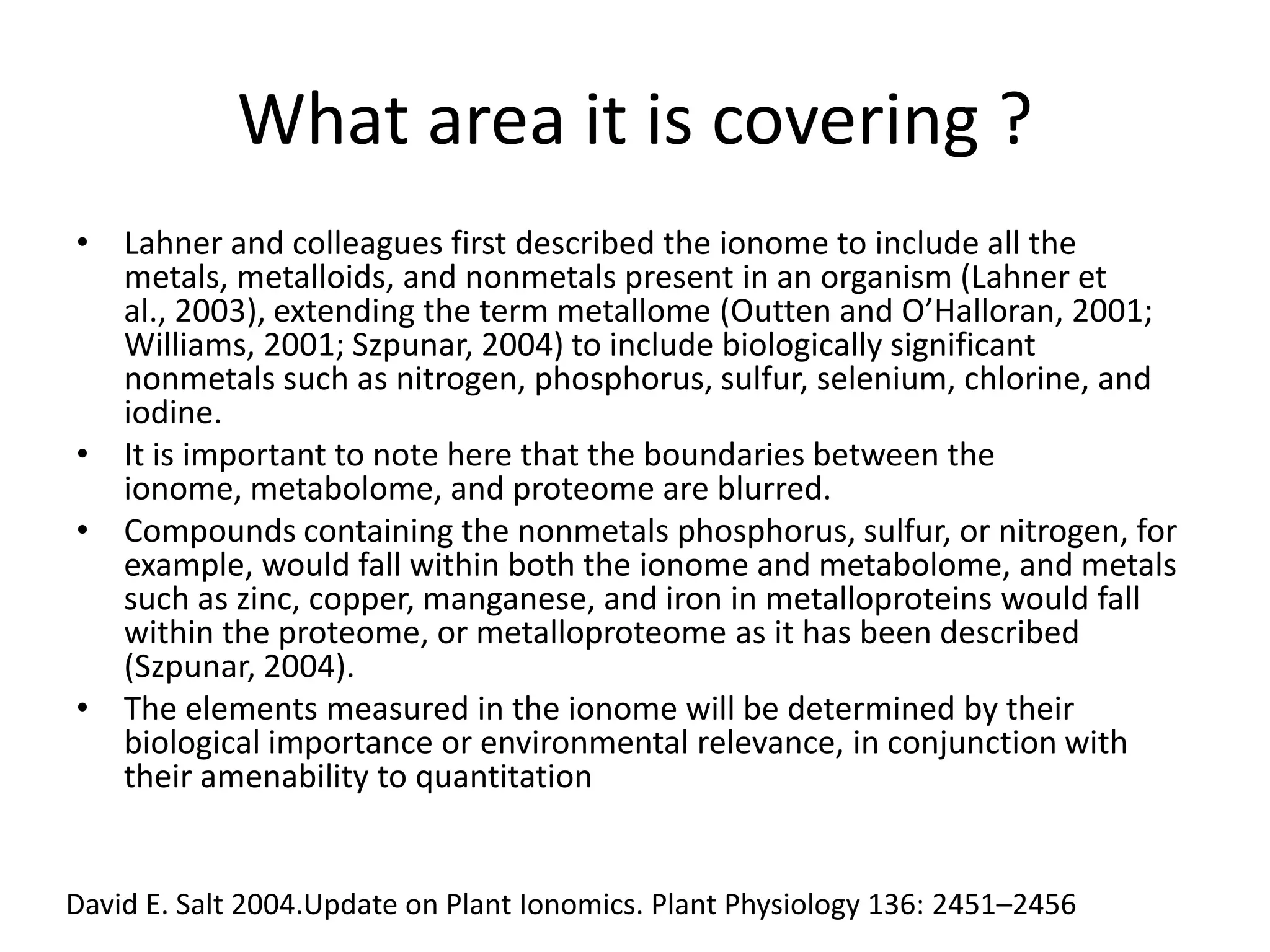What area it is covering ?
• Lahner and colleagues first described the ionome to include all the
  metals, metalloids, and nonmetals present in an organism (Lahner et
  al., 2003), extending the term metallome (Outten and O’Halloran, 2001;
  Williams, 2001; Szpunar, 2004) to include biologically significant
  nonmetals such as nitrogen, phosphorus, sulfur, selenium, chlorine, and
  iodine.
• It is important to note here that the boundaries between the
  ionome, metabolome, and proteome are blurred.
• Compounds containing the nonmetals phosphorus, sulfur, or nitrogen, for
  example, would fall within both the ionome and metabolome, and metals
  such as zinc, copper, manganese, and iron in metalloproteins would fall
  within the proteome, or metalloproteome as it has been described
  (Szpunar, 2004).
• The elements measured in the ionome will be determined by their
  biological importance or environmental relevance, in conjunction with
  their amenability to quantitation


David E. Salt 2004.Update on Plant Ionomics. Plant Physiology 136: 2451–2456
 