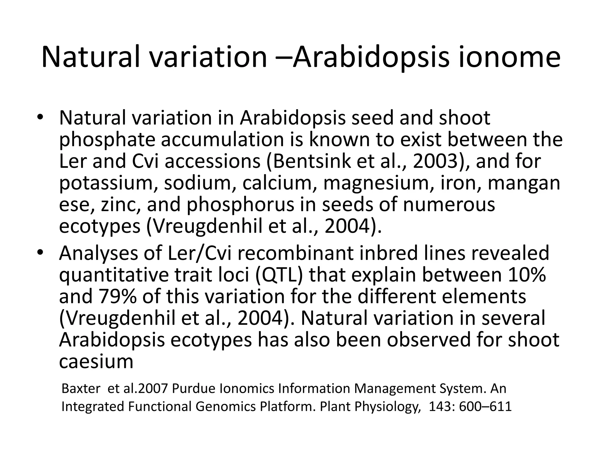 Natural variation –Arabidopsis ionome
• Natural variation in Arabidopsis seed and shoot
  phosphate accumulation is known to exist between the
  Ler and Cvi accessions (Bentsink et al., 2003), and for
  potassium, sodium, calcium, magnesium, iron, mangan
  ese, zinc, and phosphorus in seeds of numerous
  ecotypes (Vreugdenhil et al., 2004).
• Analyses of Ler/Cvi recombinant inbred lines revealed
  quantitative trait loci (QTL) that explain between 10%
  and 79% of this variation for the different elements
  (Vreugdenhil et al., 2004). Natural variation in several
  Arabidopsis ecotypes has also been observed for shoot
  caesium
  Baxter et al.2007 Purdue Ionomics Information Management System. An
  Integrated Functional Genomics Platform. Plant Physiology, 143: 600–611
 