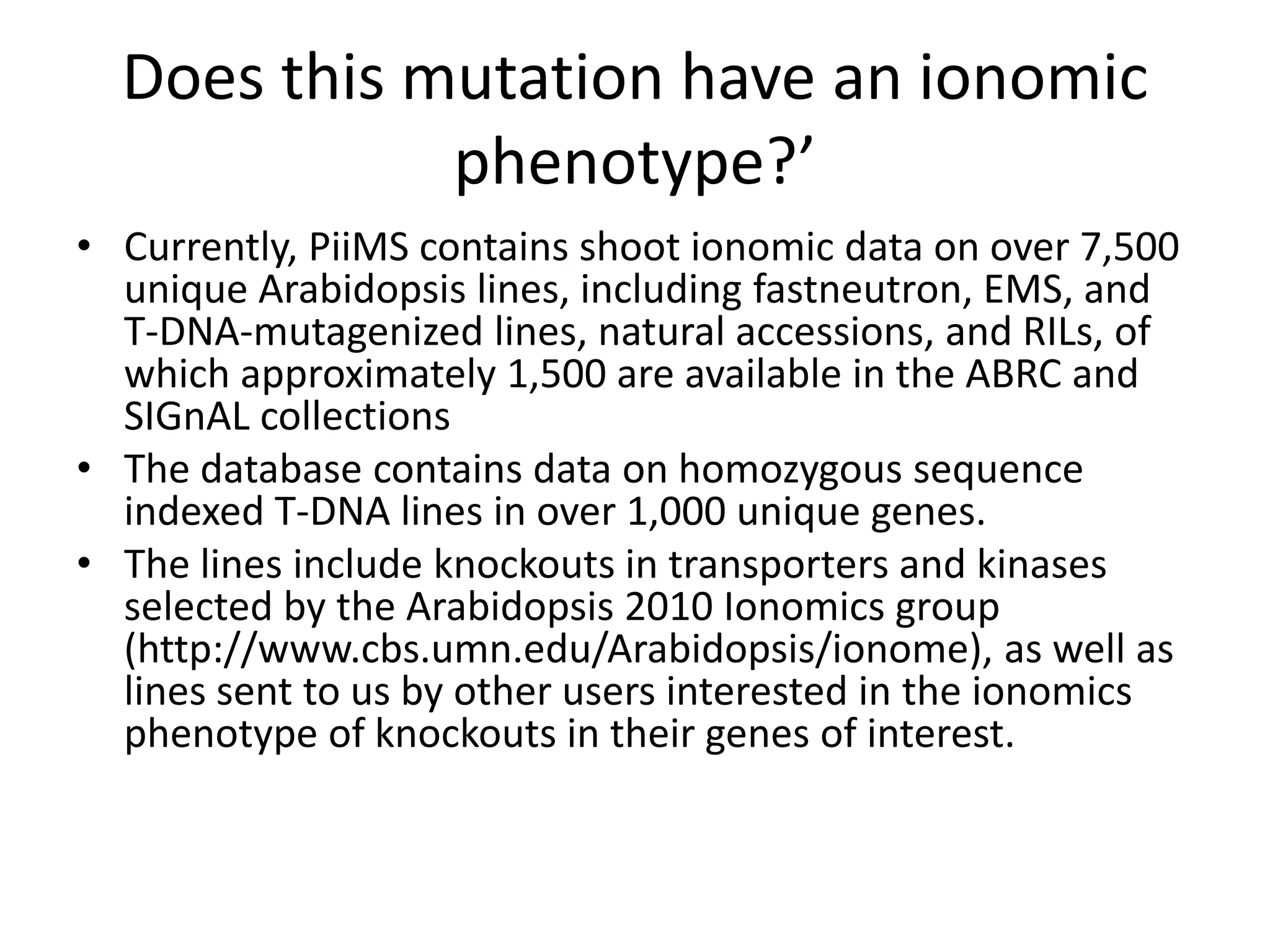 Does this mutation have an ionomic
             phenotype?’
• Currently, PiiMS contains shoot ionomic data on over 7,500
  unique Arabidopsis lines, including fastneutron, EMS, and
  T-DNA-mutagenized lines, natural accessions, and RILs, of
  which approximately 1,500 are available in the ABRC and
  SIGnAL collections
• The database contains data on homozygous sequence
  indexed T-DNA lines in over 1,000 unique genes.
• The lines include knockouts in transporters and kinases
  selected by the Arabidopsis 2010 Ionomics group
  (http://www.cbs.umn.edu/Arabidopsis/ionome), as well as
  lines sent to us by other users interested in the ionomics
  phenotype of knockouts in their genes of interest.
 