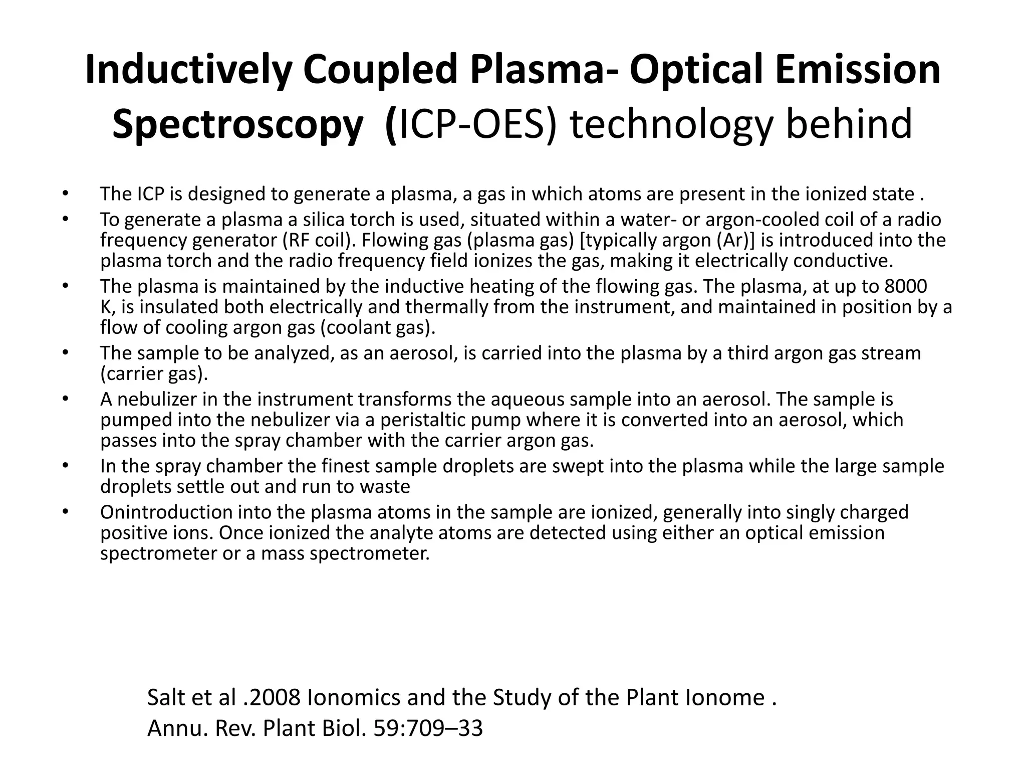 Inductively Coupled Plasma- Optical Emission
      Spectroscopy (ICP-OES) technology behind
•   The ICP is designed to generate a plasma, a gas in which atoms are present in the ionized state .
•   To generate a plasma a silica torch is used, situated within a water- or argon-cooled coil of a radio
    frequency generator (RF coil). Flowing gas (plasma gas) [typically argon (Ar)] is introduced into the
    plasma torch and the radio frequency field ionizes the gas, making it electrically conductive.
•   The plasma is maintained by the inductive heating of the flowing gas. The plasma, at up to 8000
    K, is insulated both electrically and thermally from the instrument, and maintained in position by a
    flow of cooling argon gas (coolant gas).
•   The sample to be analyzed, as an aerosol, is carried into the plasma by a third argon gas stream
    (carrier gas).
•   A nebulizer in the instrument transforms the aqueous sample into an aerosol. The sample is
    pumped into the nebulizer via a peristaltic pump where it is converted into an aerosol, which
    passes into the spray chamber with the carrier argon gas.
•   In the spray chamber the finest sample droplets are swept into the plasma while the large sample
    droplets settle out and run to waste
•   Onintroduction into the plasma atoms in the sample are ionized, generally into singly charged
    positive ions. Once ionized the analyte atoms are detected using either an optical emission
    spectrometer or a mass spectrometer.




         Salt et al .2008 Ionomics and the Study of the Plant Ionome .
         Annu. Rev. Plant Biol. 59:709–33
 
