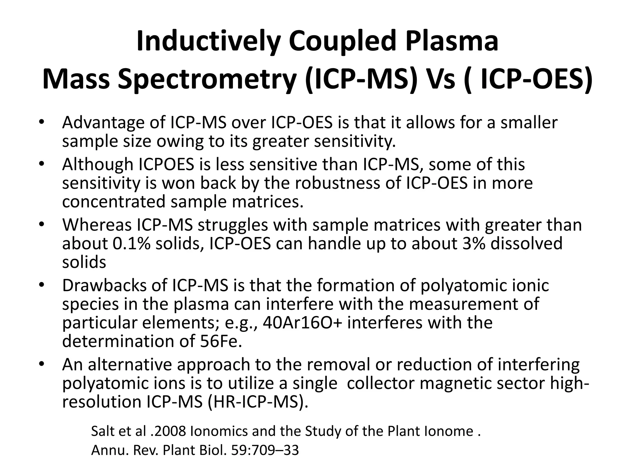 Inductively Coupled Plasma
Mass Spectrometry (ICP-MS) Vs ( ICP-OES)
• Advantage of ICP-MS over ICP-OES is that it allows for a smaller
  sample size owing to its greater sensitivity.
• Although ICPOES is less sensitive than ICP-MS, some of this
  sensitivity is won back by the robustness of ICP-OES in more
  concentrated sample matrices.
• Whereas ICP-MS struggles with sample matrices with greater than
  about 0.1% solids, ICP-OES can handle up to about 3% dissolved
  solids
• Drawbacks of ICP-MS is that the formation of polyatomic ionic
  species in the plasma can interfere with the measurement of
  particular elements; e.g., 40Ar16O+ interferes with the
  determination of 56Fe.
• An alternative approach to the removal or reduction of interfering
  polyatomic ions is to utilize a single collector magnetic sector high-
  resolution ICP-MS (HR-ICP-MS).
      Salt et al .2008 Ionomics and the Study of the Plant Ionome .
      Annu. Rev. Plant Biol. 59:709–33
 