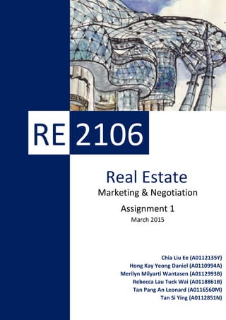 1
Marketing & Negotiation
Assignment 1
March 2015
RE 2106
Real Estate
Chia Liu Ee (A0112135Y)
Hong Kay Yeong Daniel (A0110994A)
Merilyn Milyarti Wantasen (A0112993B)
Rebecca Lau Tuck Wai (A0118861B)
Tan Pang An Leonard (A0116560M)
Tan Si Ying (A0112851N)
 