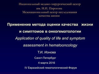 Национальный медико-хирургический центр
им. Н.И. Пирогова
Межнациональный центр исследования
качества жизни
Применение метода оценки качества жизни
и симптомов в онкогематологии
Application of quality of life and symptom
assessment in hematooncology
Т.И. Ионова
Санкт-Петербург
4 марта 2016
IV Евразийский гематологический Форум
 