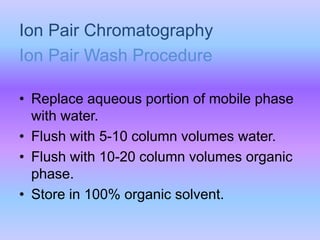 Ion Pair Chromatography
• Replace aqueous portion of mobile phase
with water.
• Flush with 5-10 column volumes water.
• Flush with 10-20 column volumes organic
phase.
• Store in 100% organic solvent.
Ion Pair Wash Procedure
 