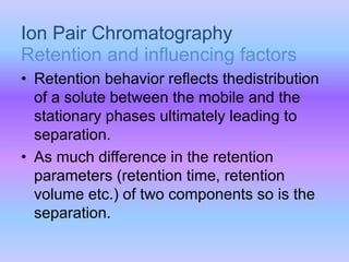 Ion Pair Chromatography
• Retention behavior reflects thedistribution
of a solute between the mobile and the
stationary phases ultimately leading to
separation.
• As much difference in the retention
parameters (retention time, retention
volume etc.) of two components so is the
separation.
Retention and influencing factors
 