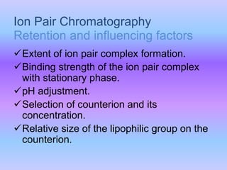 Extent of ion pair complex formation.
Binding strength of the ion pair complex
with stationary phase.
pH adjustment.
Selection of counterion and its
concentration.
Relative size of the lipophilic group on the
counterion.
Ion Pair Chromatography
Retention and influencing factors
 
