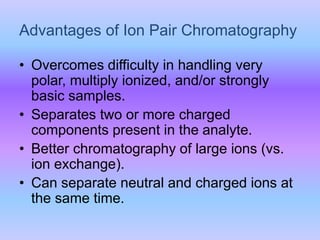 Advantages of Ion Pair Chromatography
• Overcomes difficulty in handling very
polar, multiply ionized, and/or strongly
basic samples.
• Separates two or more charged
components present in the analyte.
• Better chromatography of large ions (vs.
ion exchange).
• Can separate neutral and charged ions at
the same time.
 