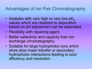 • Analytes with very high or very low pKa
values which are resistant to separation
based on pH adjustment can be separated.
• Flexibility with repairing agent.
• Better selectivity and capacity than ion
exchange chromatography.
• Suitable for large hydrophobic ions which
show slow mass transfer or secondary
hydrophobic interactions leading to poor
efficiency and resolution.
Advantages of Ion Pair Chromatography
 