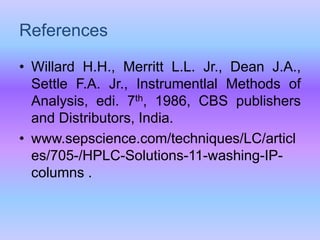 • Willard H.H., Merritt L.L. Jr., Dean J.A.,
Settle F.A. Jr., Instrumentlal Methods of
Analysis, edi. 7th, 1986, CBS publishers
and Distributors, India.
• www.sepscience.com/techniques/LC/articl
es/705-/HPLC-Solutions-11-washing-IP-
columns .
References
 