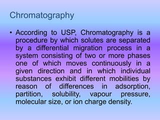 Chromatography
• According to USP, Chromatography is a
procedure by which solutes are separated
by a differential migration process in a
system consisting of two or more phases
one of which moves continuously in a
given direction and in which individual
substances exhibit different mobilities by
reason of differences in adsorption,
partition, solubility, vapour pressure,
molecular size, or ion charge density.
 