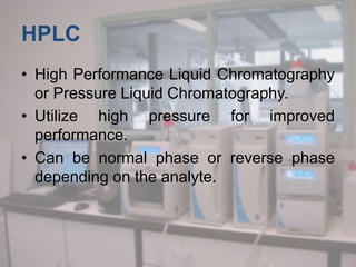 HPLC
• High Performance Liquid Chromatography
or Pressure Liquid Chromatography.
• Utilize high pressure for improved
performance.
• Can be normal phase or reverse phase
depending on the analyte.
 
